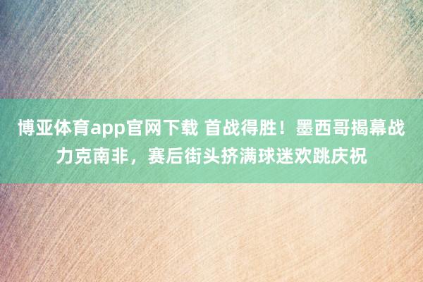 博亚体育app官网下载 首战得胜！墨西哥揭幕战力克南非，赛后街头挤满球迷欢跳庆祝