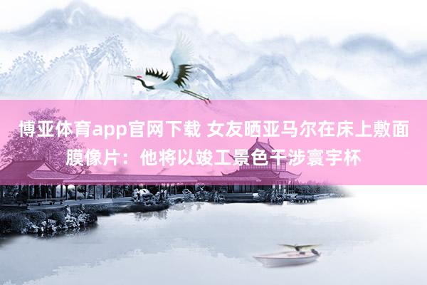 博亚体育app官网下载 女友晒亚马尔在床上敷面膜像片：他将以竣工景色干涉寰宇杯