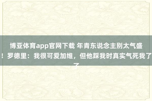 博亚体育app官网下载 年青东说念主别太气盛!罗德里:我很可爱加维,但他踩我时真实气死我了