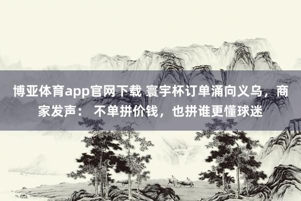 博亚体育app官网下载 寰宇杯订单涌向义乌，商家发声： 不单拼价钱，也拼谁更懂球迷