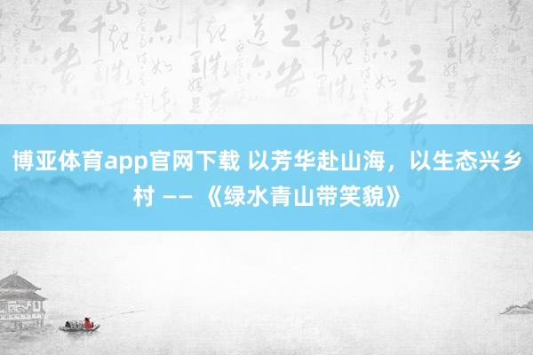 博亚体育app官网下载 以芳华赴山海,以生态兴乡村 —— 《绿水青山带笑貌》