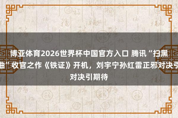 博亚体育2026世界杯中国官方入口 腾讯“扫黑三部曲”收官之作《铁证》开机,刘宇宁孙红雷正邪对决引期待