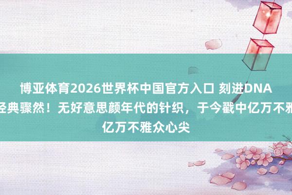 博亚体育2026世界杯中国官方入口 刻进DNA的春晚经典骤然!无好意思颜年代的针织,于今戳中亿万不雅众心尖