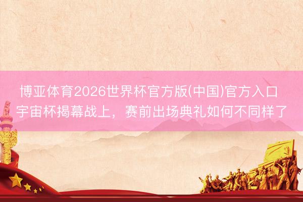 博亚体育2026世界杯官方版(中国)官方入口 宇宙杯揭幕战上,赛前出场典礼如何不同样了