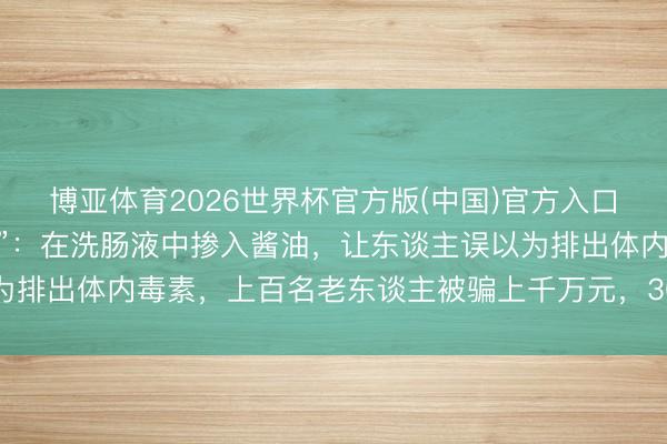 博亚体育2026世界杯官方版(中国)官方入口 央视曝光“套路养生馆”:在洗肠液中掺入酱油,让东谈主误以为排出体内毒素,上百名老东谈主被骗上千万元,30余东谈主被刑拘