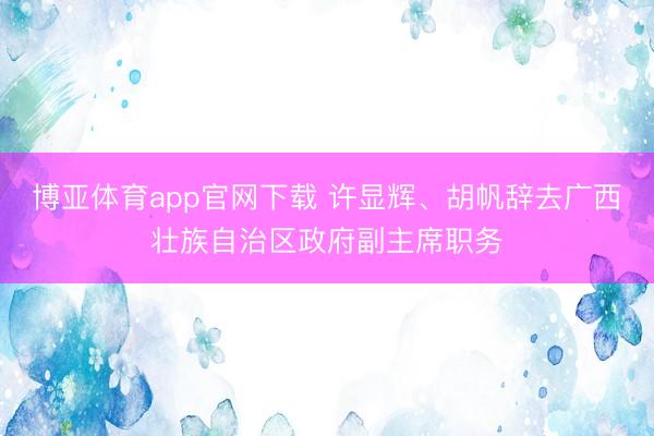 博亚体育app官网下载 许显辉、胡帆辞去广西壮族自治区政府副主席职务