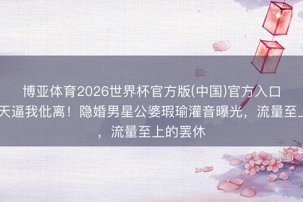 博亚体育2026世界杯官方版(中国)官方入口 试婚三天逼我仳离!隐婚男星公婆瑕瑜灌音曝光,流量至上的罢休