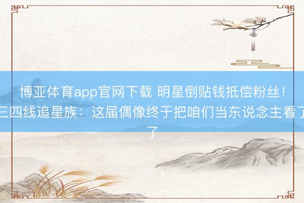 博亚体育app官网下载 明星倒贴钱抵偿粉丝!三四线追星族:这届偶像终于把咱们当东说念主看了