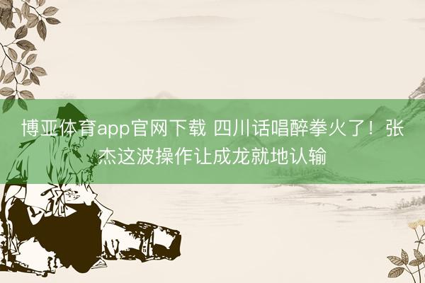 博亚体育app官网下载 四川话唱醉拳火了！张杰这波操作让成龙就地认输