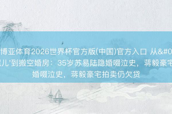 博亚体育2026世界杯官方版(中国)官方入口 从'非黄花妮儿'到搬空婚房:35岁苏易陆隐婚啜泣史,蒋毅豪宅拍卖仍欠贷