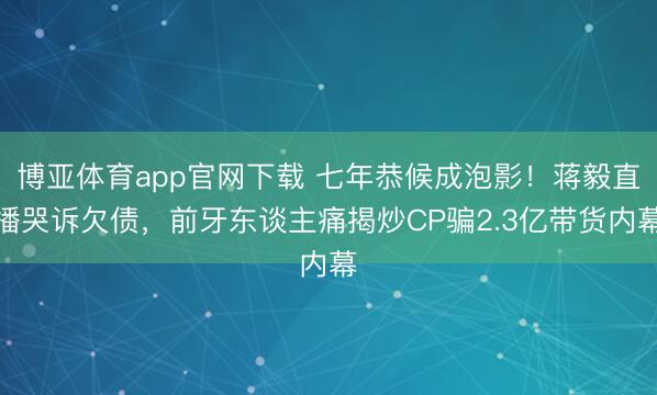 博亚体育app官网下载 七年恭候成泡影!蒋毅直播哭诉欠债,前牙东谈主痛揭炒CP骗2.3亿带货内幕