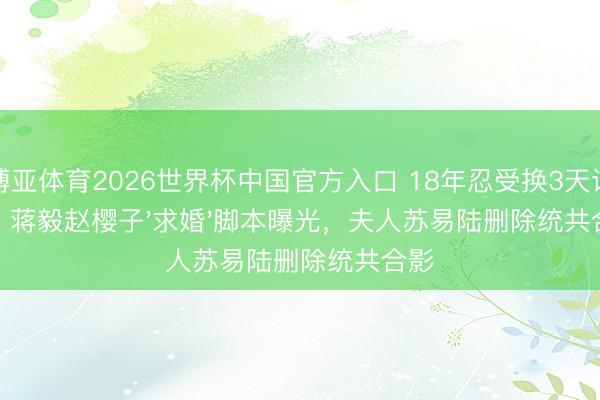 博亚体育2026世界杯中国官方入口 18年忍受换3天试婚?蒋毅赵樱子'求婚'脚本曝光,夫人苏易陆删除统共合影