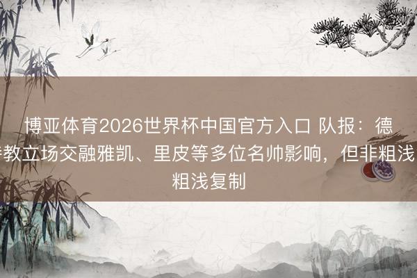 博亚体育2026世界杯中国官方入口 队报:德尚持教立场交融雅凯、里皮等多位名帅影响,但非粗浅复制