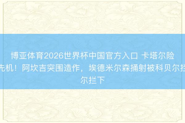博亚体育2026世界杯中国官方入口 卡塔尔险占先机！阿坎吉突围造作，埃德米尔森捅射被科贝尔拦下