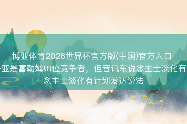 博亚体育2026世界杯官方版(中国)官方入口 BBC:阿韦洛亚是富勒姆帅位竞争者,但音讯东说念主士淡化有计划发达说法