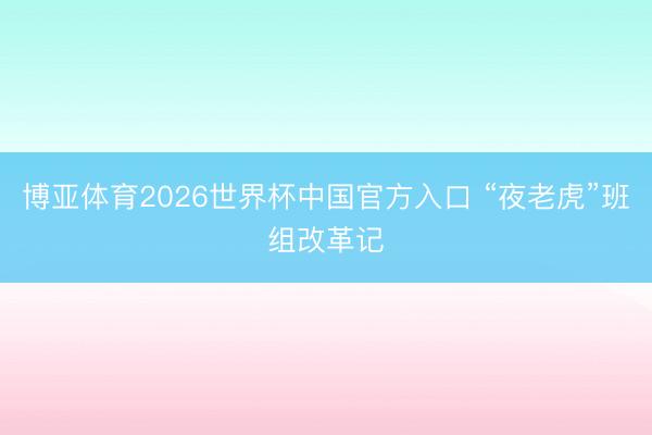 博亚体育2026世界杯中国官方入口 “夜老虎”班组改革记