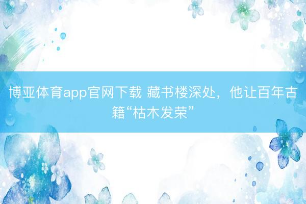 博亚体育app官网下载 藏书楼深处,他让百年古籍“枯木发荣”