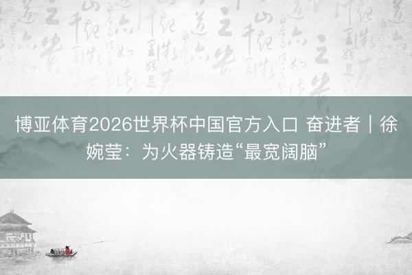博亚体育2026世界杯中国官方入口 奋进者|徐婉莹:为火器铸造“最宽阔脑”