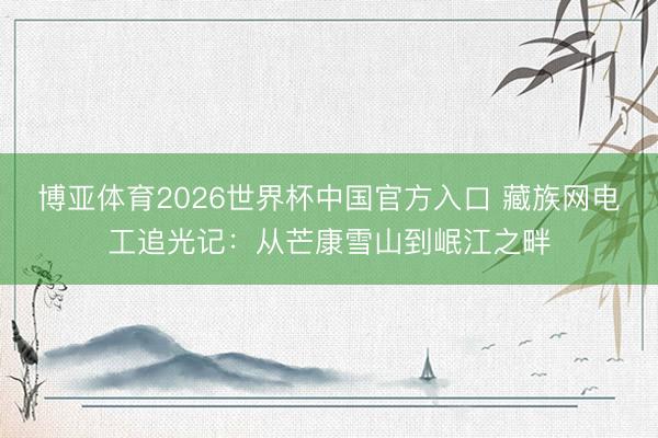 博亚体育2026世界杯中国官方入口 藏族网电工追光记:从芒康雪山到岷江之畔