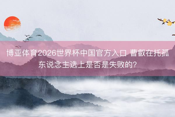 博亚体育2026世界杯中国官方入口 曹叡在托孤东说念主选上是否是失败的?