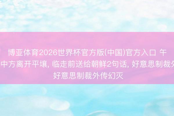 博亚体育2026世界杯官方版(中国)官方入口 午宴为止, 中方离开平壤, 临走前送给朝鲜2句话, 好意思制裁外传幻灭