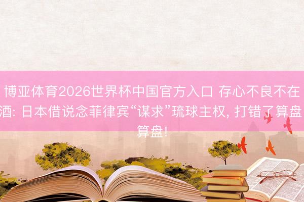 博亚体育2026世界杯中国官方入口 存心不良不在酒: 日本借说念菲律宾“谋求”琉球主权, 打错了算盘!