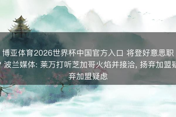 博亚体育2026世界杯中国官方入口 将登好意思职联? 波兰媒体: 莱万打听芝加哥火焰并接洽, 扬弃加盟疑虑