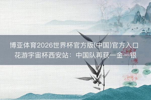 博亚体育2026世界杯官方版(中国)官方入口 花游宇宙杯西安站:中国队再获一金一银