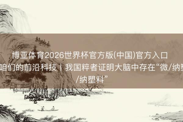 博亚体育2026世界杯官方版(中国)官方入口 瞧!咱们的前沿科技|我国粹者证明大脑中存在“微/纳塑料”