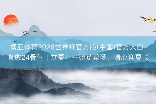 博亚体育2026世界杯官方版(中国)官方入口 食愈24骨气｜立夏：一碗苋菜汤，清心迎夏长