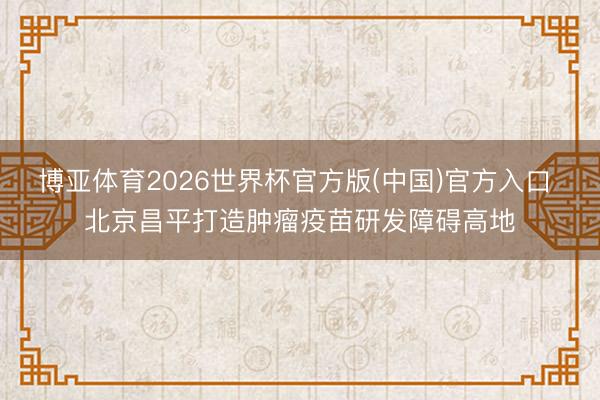 博亚体育2026世界杯官方版(中国)官方入口 北京昌平打造肿瘤疫苗研发障碍高地