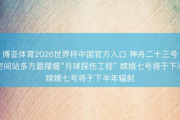 博亚体育2026世界杯中国官方入口 神舟二十三号｜中国空间站多方面撑握“月球探伤工程” 嫦娥七号将于下半年辐射