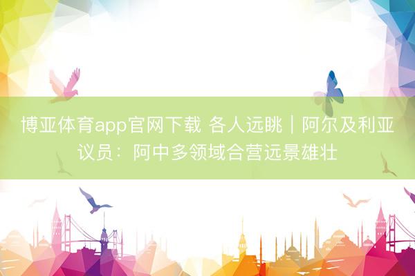 博亚体育app官网下载 各人远眺|阿尔及利亚议员:阿中多领域合营远景雄壮