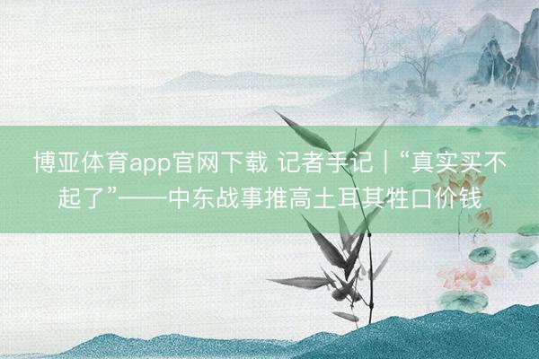 博亚体育app官网下载 记者手记｜“真实买不起了”——中东战事推高土耳其牲口价钱