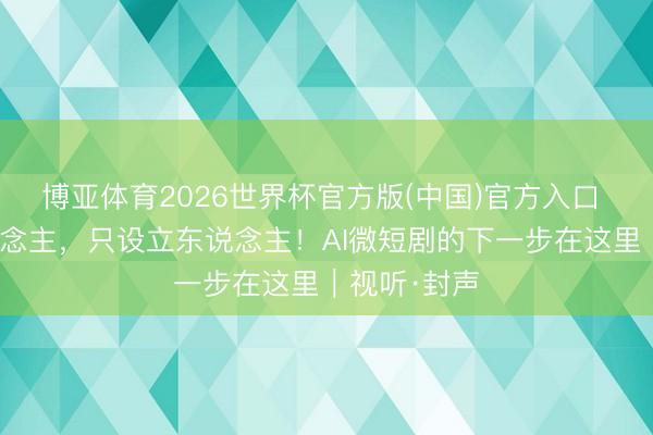 博亚体育2026世界杯官方版(中国)官方入口 不替代东说念主，只设立东说念主！AI微短剧的下一步在这里｜视听·封声