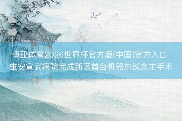 博亚体育2026世界杯官方版(中国)官方入口 雄安宣武病院完成新区首台机器东说念主手术