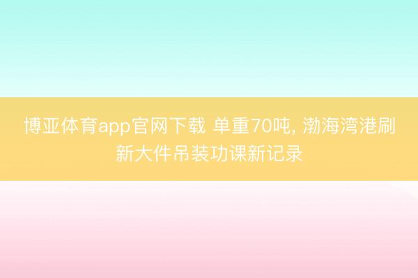 博亚体育app官网下载 单重70吨， 渤海湾港刷新大件吊装功课新记录