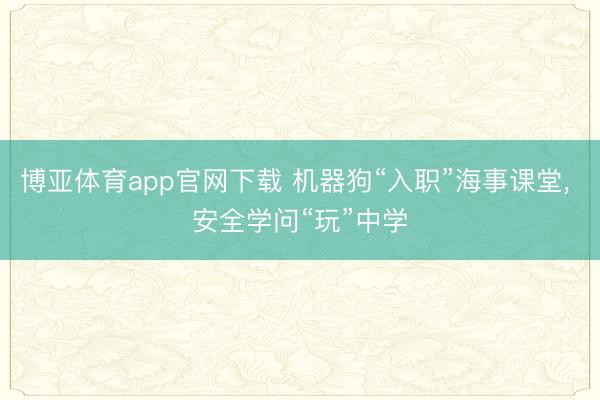 博亚体育app官网下载 机器狗“入职”海事课堂, 安全学问“玩”中学