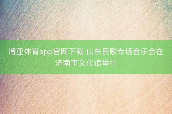 博亚体育app官网下载 山东民歌专场音乐会在济南市文化馆举行