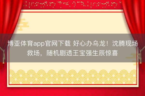 博亚体育app官网下载 好心办乌龙！沈腾现场救场，随机剧透王宝强生辰惊喜