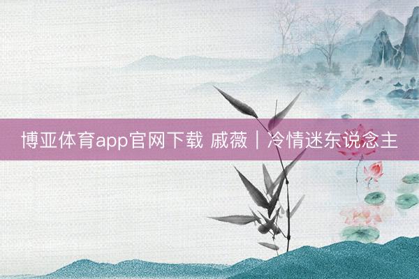 博亚体育app官网下载 戚薇|冷情迷东说念主