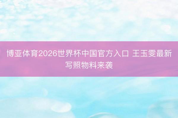 博亚体育2026世界杯中国官方入口 王玉雯最新写照物料来袭