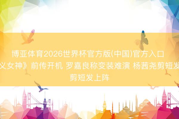 博亚体育2026世界杯官方版(中国)官方入口 《正义女神》前传开机 罗嘉良称变装难演 杨茜尧剪短发上阵