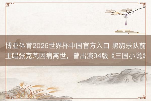博亚体育2026世界杯中国官方入口 黑豹乐队前主唱张克芃因病离世，曾出演94版《三国小说》