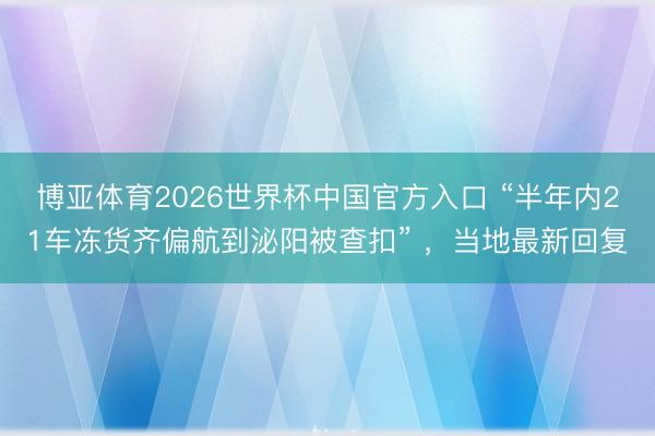 博亚体育2026世界杯中国官方入口 “半年内21车冻货齐偏航到泌阳被查扣” ,当地最新回复