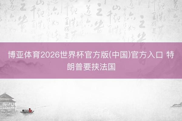 博亚体育2026世界杯官方版(中国)官方入口 特朗普要挟法国