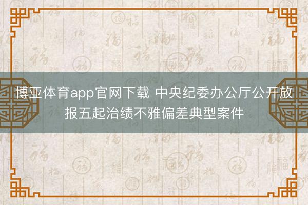 博亚体育app官网下载 中央纪委办公厅公开放报五起治绩不雅偏差典型案件