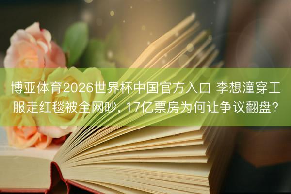 博亚体育2026世界杯中国官方入口 李想潼穿工服走红毯被全网吵， 17亿票房为何让争议翻盘?
