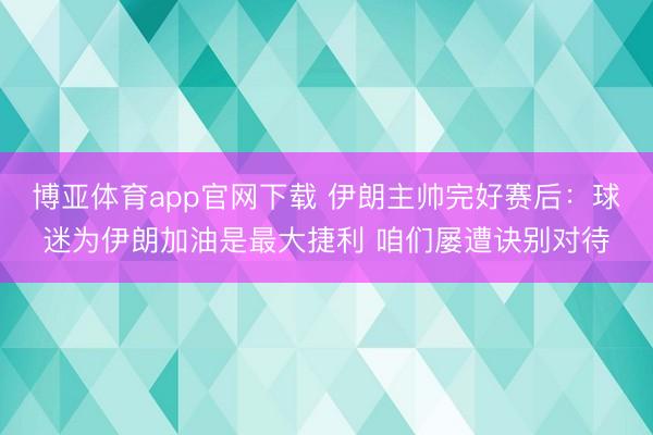 博亚体育app官网下载 伊朗主帅完好赛后:球迷为伊朗加油是最大捷利 咱们屡遭诀别对待