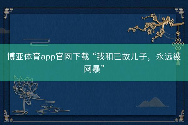 博亚体育app官网下载 “我和已故儿子，永远被网暴”